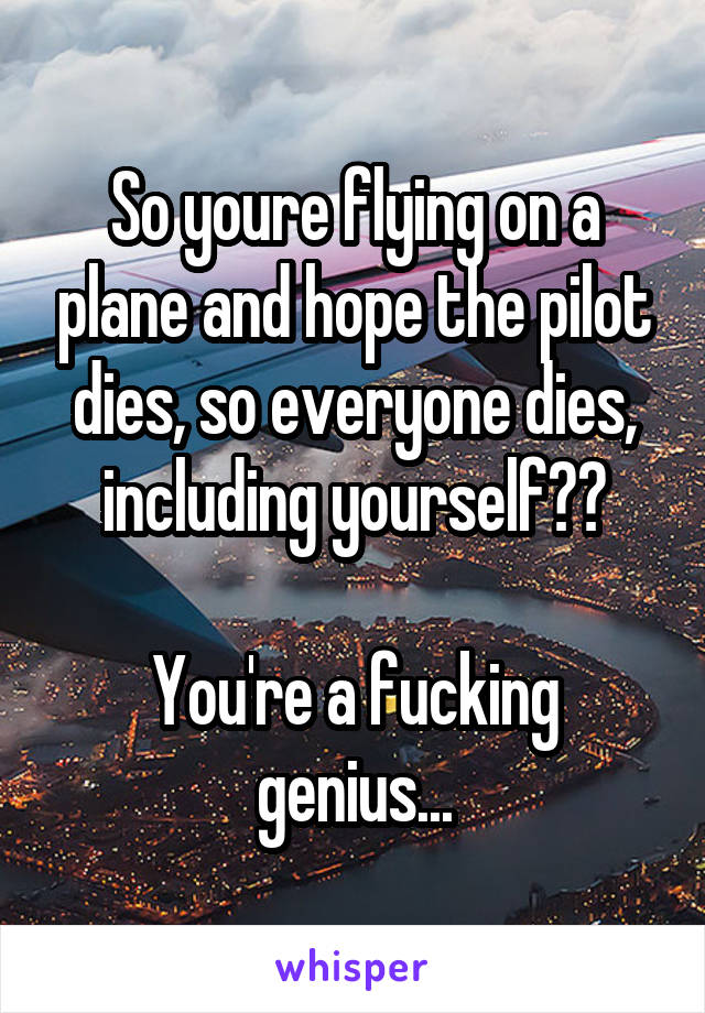 So youre flying on a plane and hope the pilot dies, so everyone dies, including yourself??

You're a fucking genius...