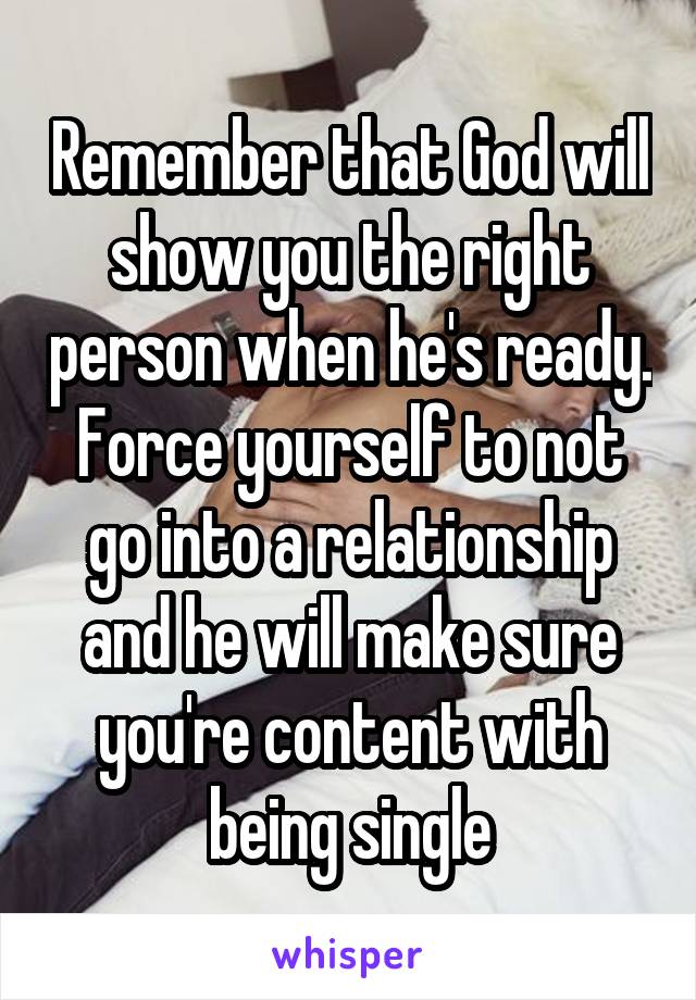 Remember that God will show you the right person when he's ready. Force yourself to not go into a relationship and he will make sure you're content with being single