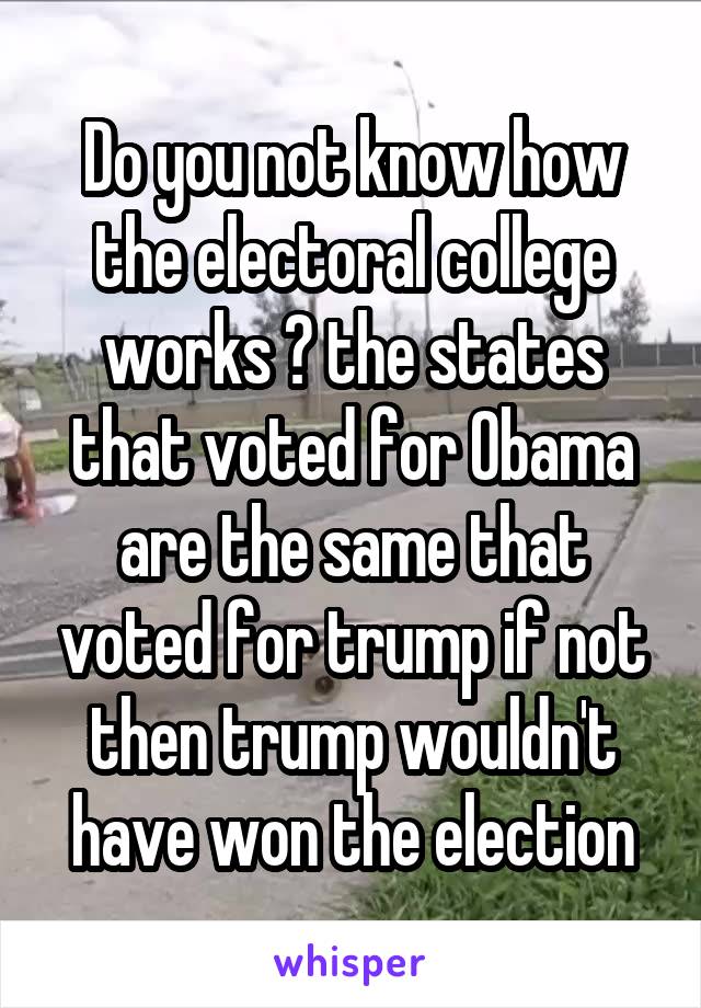 Do you not know how the electoral college works ? the states that voted for Obama are the same that voted for trump if not then trump wouldn't have won the election