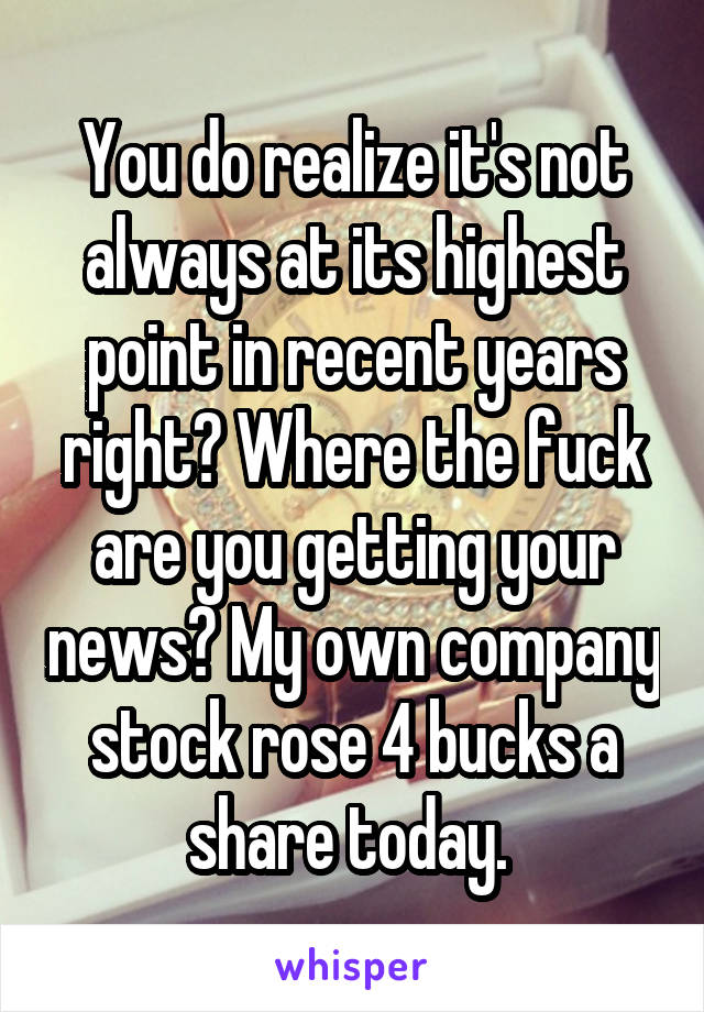 You do realize it's not always at its highest point in recent years right? Where the fuck are you getting your news? My own company stock rose 4 bucks a share today. 