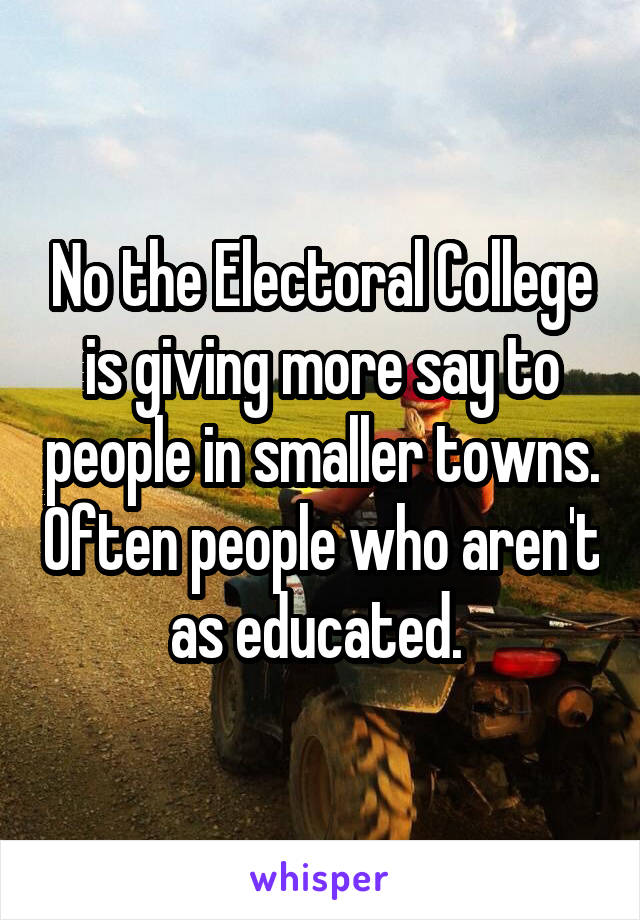 No the Electoral College is giving more say to people in smaller towns. Often people who aren't as educated. 