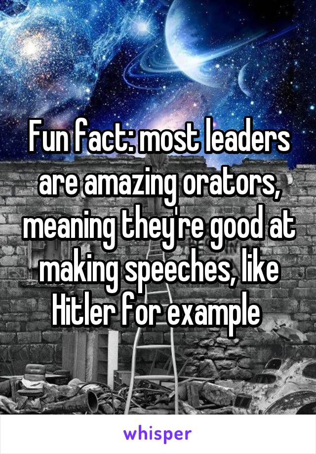 Fun fact: most leaders are amazing orators, meaning they're good at making speeches, like Hitler for example 