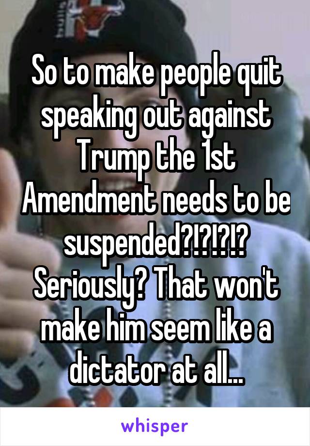 So to make people quit speaking out against Trump the 1st Amendment needs to be suspended?!?!?!? Seriously? That won't make him seem like a dictator at all...