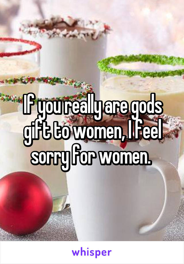 If you really are gods gift to women, I feel sorry for women. 