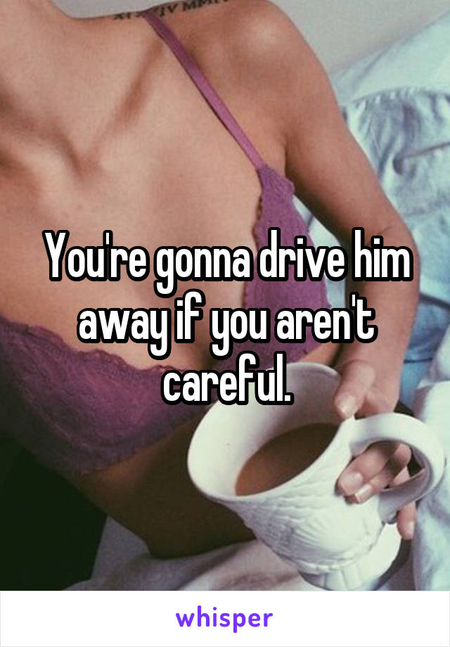 You're gonna drive him away if you aren't careful.