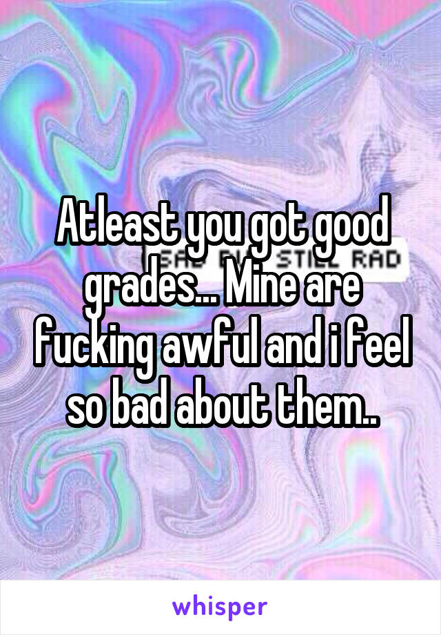 Atleast you got good grades... Mine are fucking awful and i feel so bad about them..