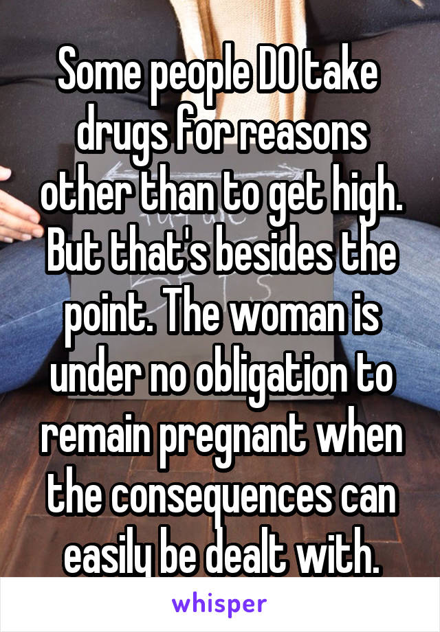 Some people DO take  drugs for reasons other than to get high. But that's besides the point. The woman is under no obligation to remain pregnant when the consequences can easily be dealt with.