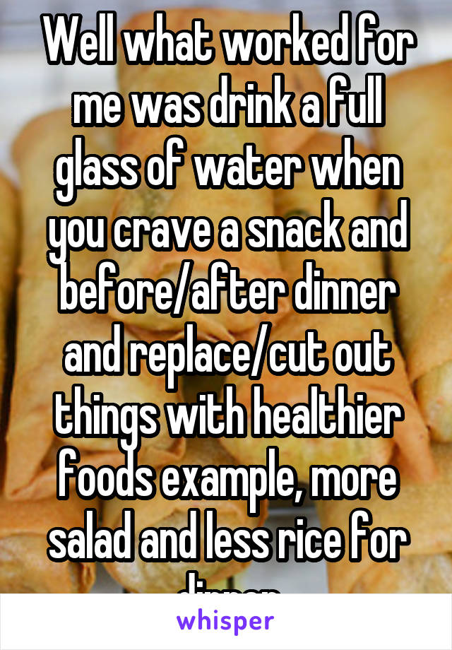 Well what worked for me was drink a full glass of water when you crave a snack and before/after dinner and replace/cut out things with healthier foods example, more salad and less rice for dinner