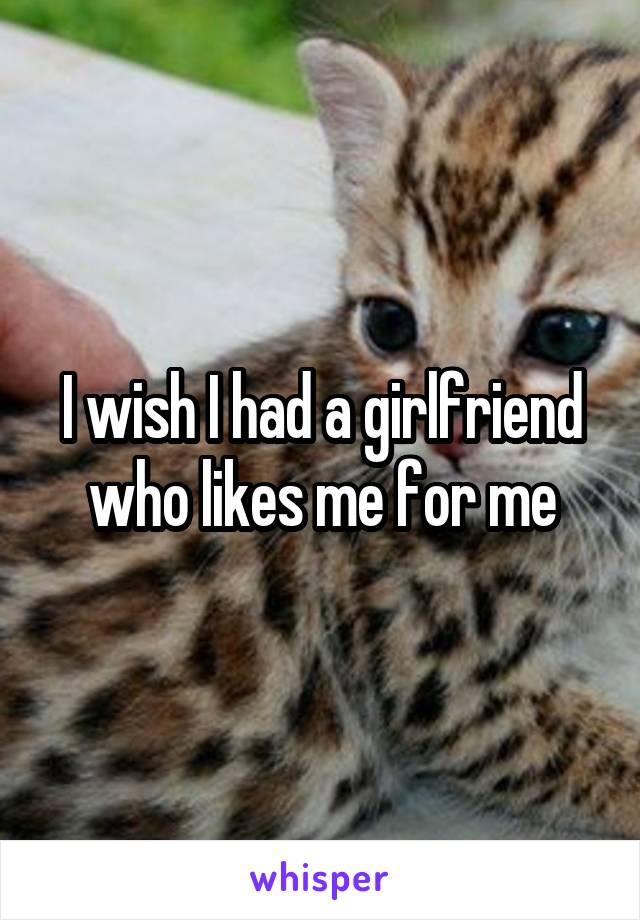 I wish I had a girlfriend who likes me for me