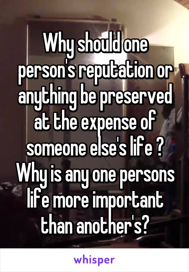 Why should one person's reputation or anything be preserved at the expense of someone else's life ? Why is any one persons life more important than another's?