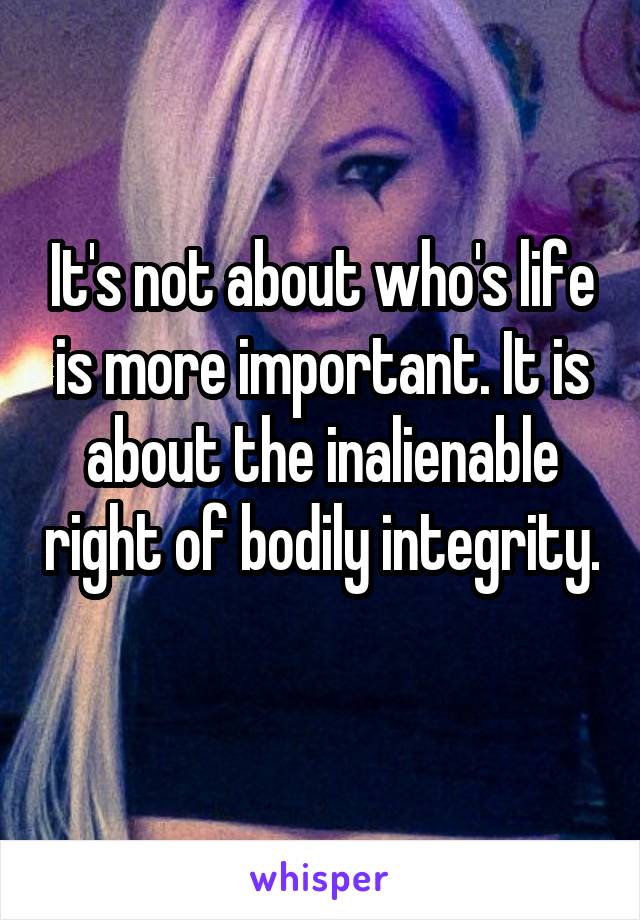 It's not about who's life is more important. It is about the inalienable right of bodily integrity. 