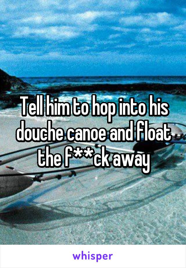 Tell him to hop into his douche canoe and float the f**ck away