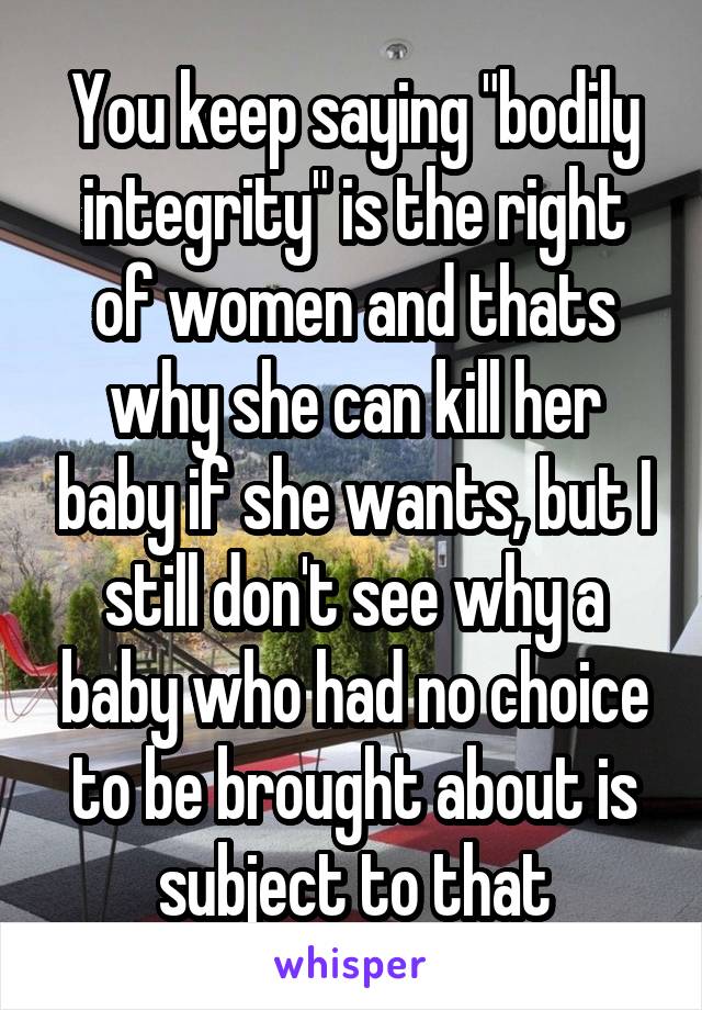 You keep saying "bodily integrity" is the right of women and thats why she can kill her baby if she wants, but I still don't see why a baby who had no choice to be brought about is subject to that