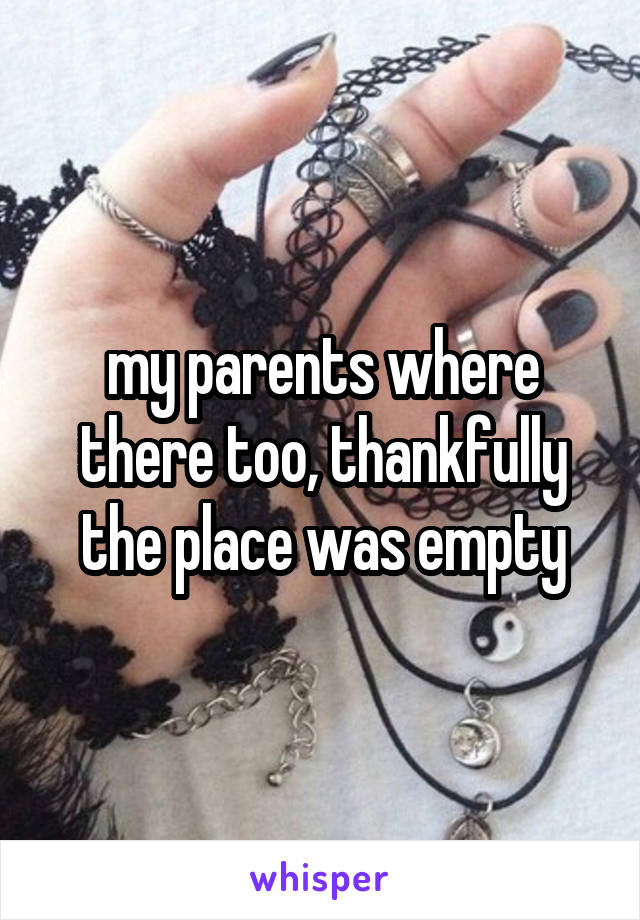 my parents where there too, thankfully the place was empty