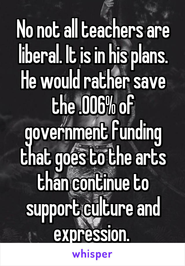 No not all teachers are liberal. It is in his plans. He would rather save the .006% of government funding that goes to the arts than continue to support culture and expression. 