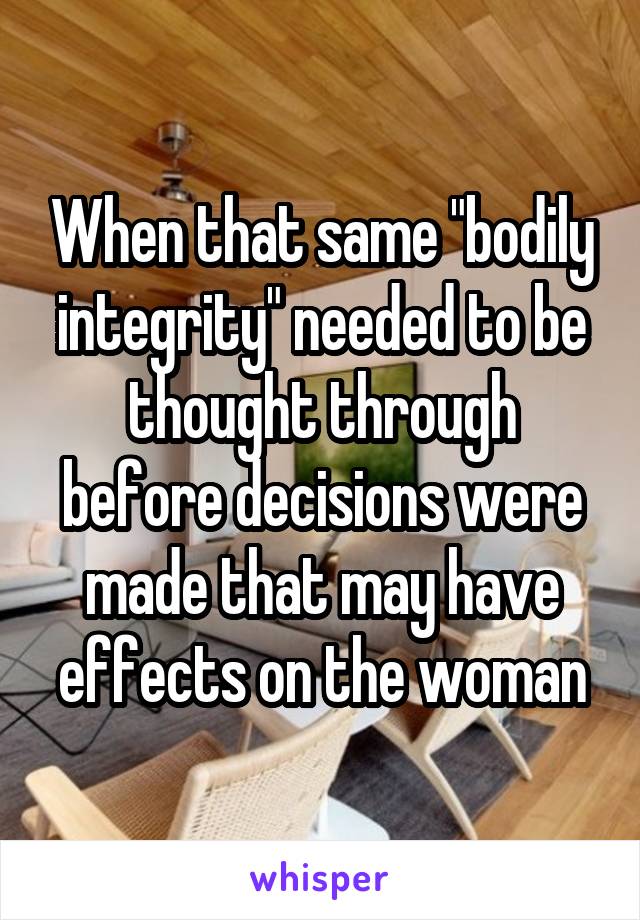 When that same "bodily integrity" needed to be thought through before decisions were made that may have effects on the woman