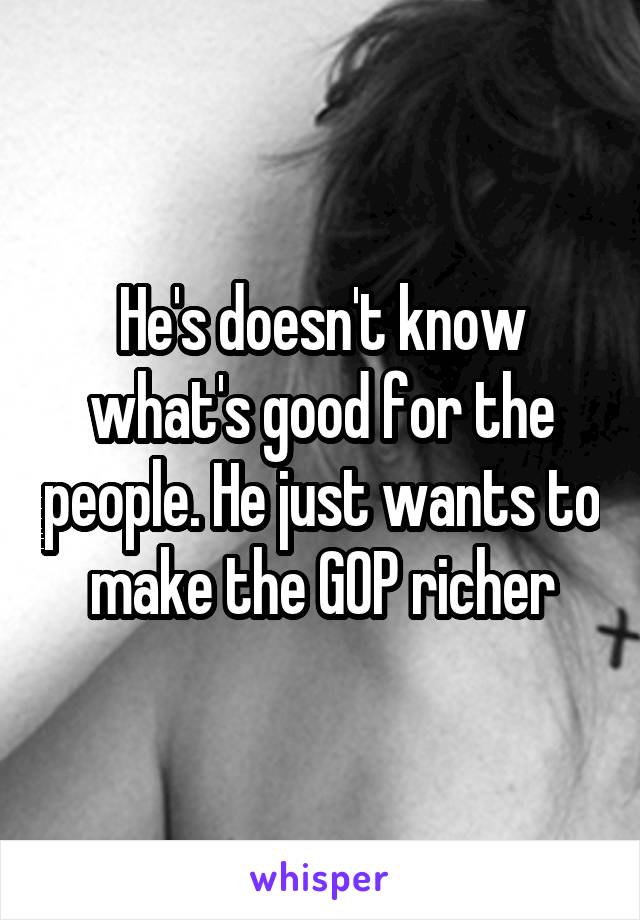 He's doesn't know what's good for the people. He just wants to make the GOP richer