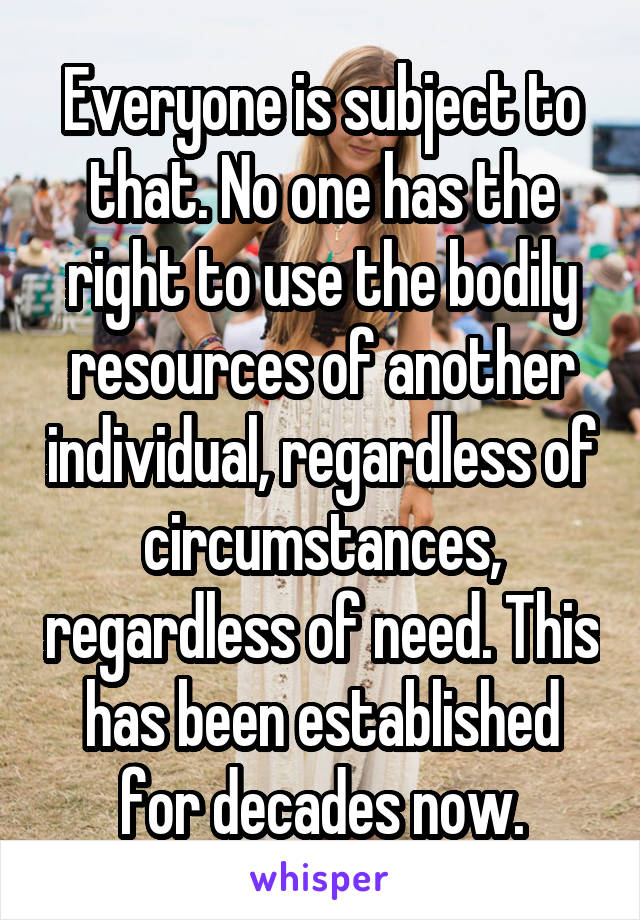 Everyone is subject to that. No one has the right to use the bodily resources of another individual, regardless of circumstances, regardless of need. This has been established for decades now.