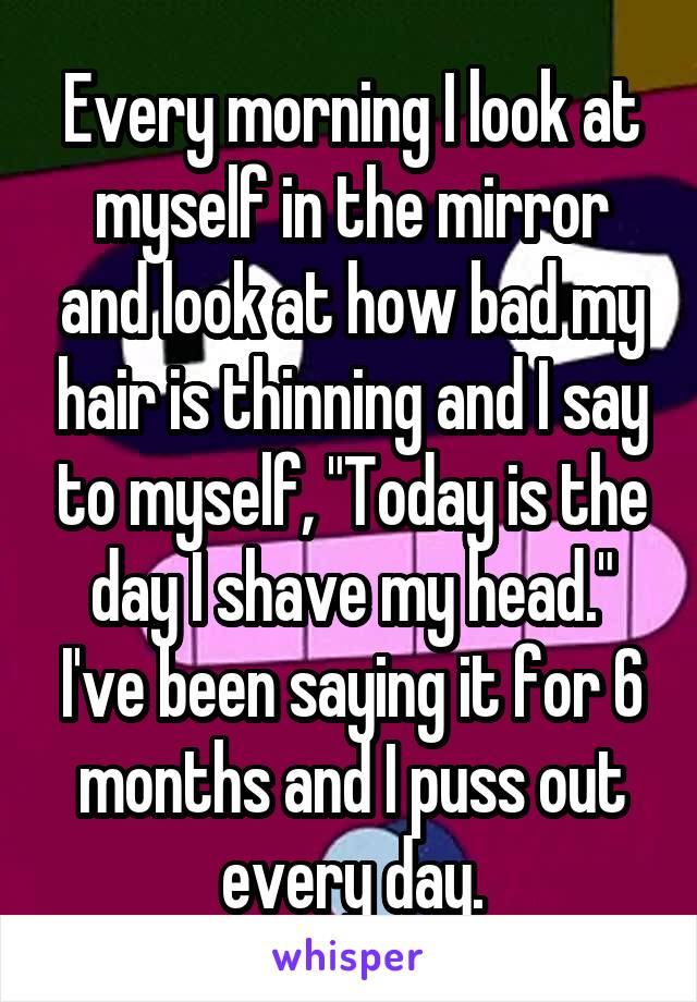 Every morning I look at myself in the mirror and look at how bad my hair is thinning and I say to myself, "Today is the day I shave my head." I've been saying it for 6 months and I puss out every day.
