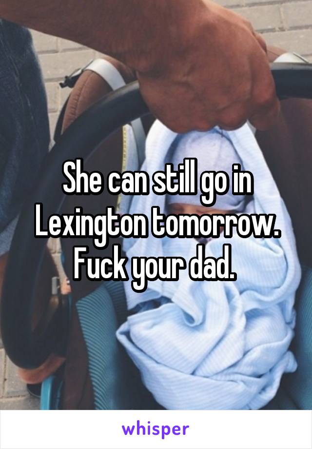 She can still go in Lexington tomorrow. Fuck your dad. 