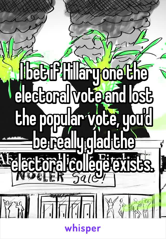 I bet if Hillary one the electoral vote and lost the popular vote, you'd be really glad the electoral college exists. 