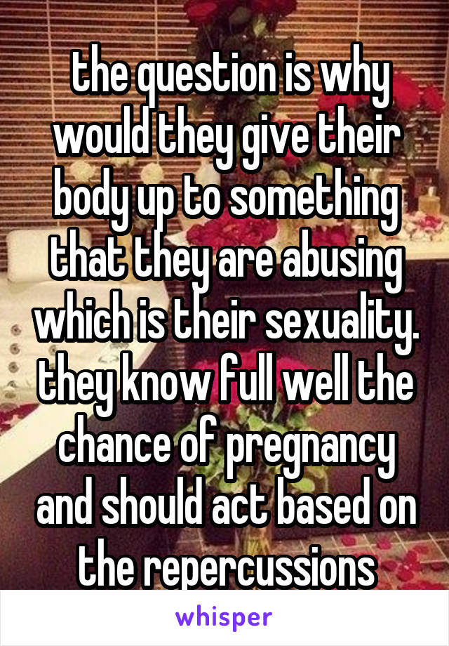  the question is why would they give their body up to something that they are abusing which is their sexuality. they know full well the chance of pregnancy and should act based on the repercussions