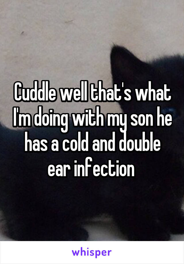 Cuddle well that's what I'm doing with my son he has a cold and double ear infection 