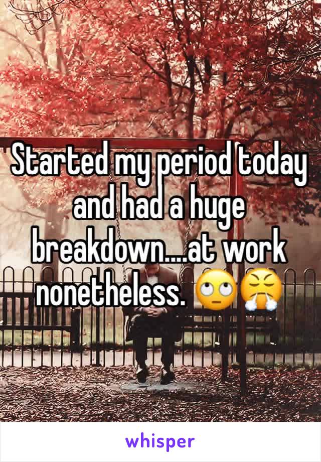 Started my period today and had a huge breakdown....at work nonetheless. 🙄😤