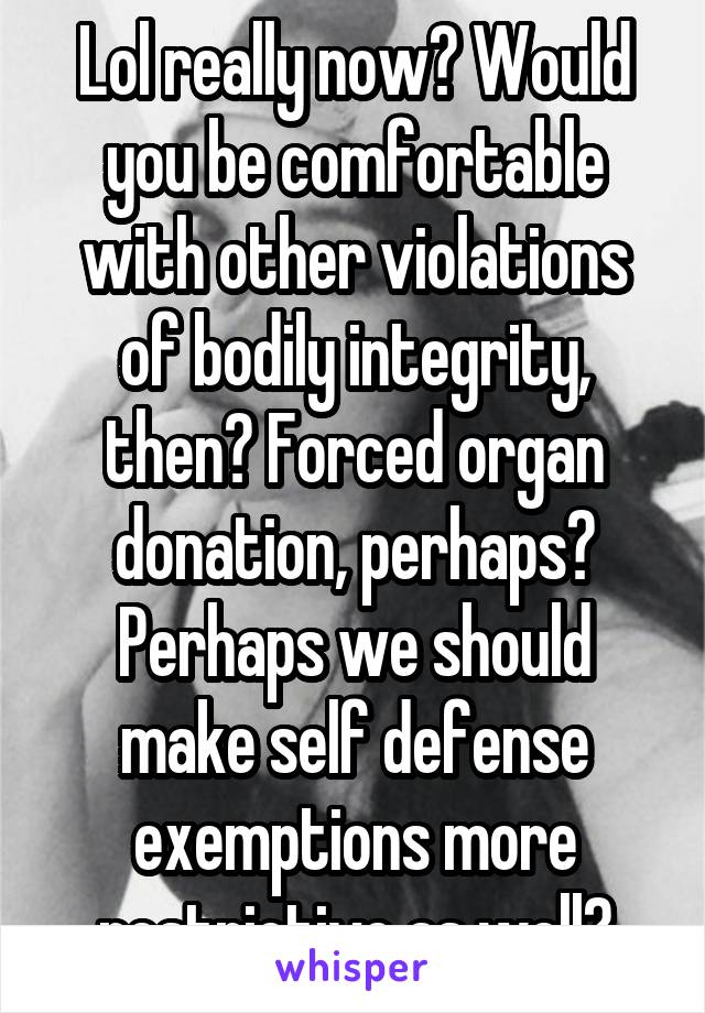 Lol really now? Would you be comfortable with other violations of bodily integrity, then? Forced organ donation, perhaps? Perhaps we should make self defense exemptions more restrictive as well?