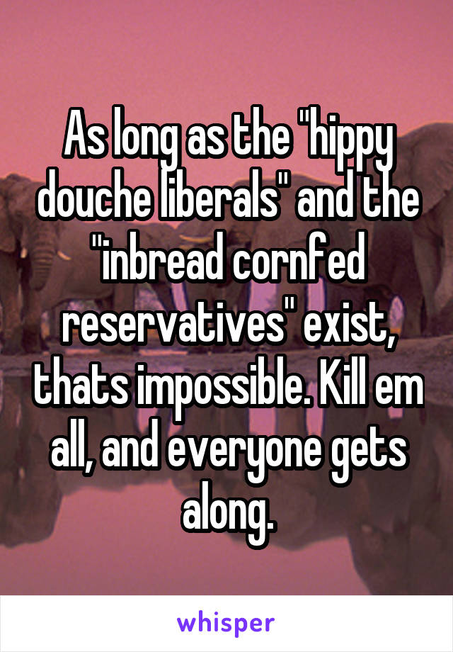 As long as the "hippy douche liberals" and the "inbread cornfed reservatives" exist, thats impossible. Kill em all, and everyone gets along.