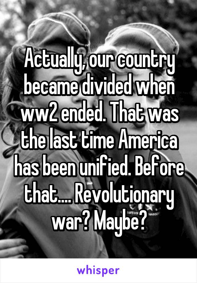 Actually, our country became divided when ww2 ended. That was the last time America has been unified. Before that.... Revolutionary war? Maybe?