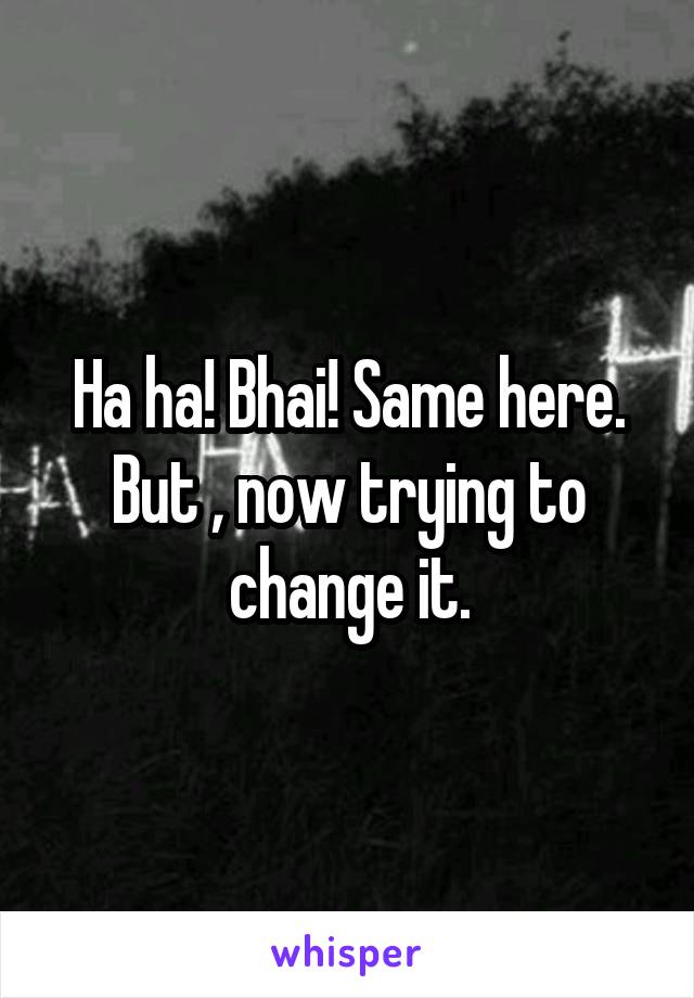 Ha ha! Bhai! Same here.
But , now trying to change it.