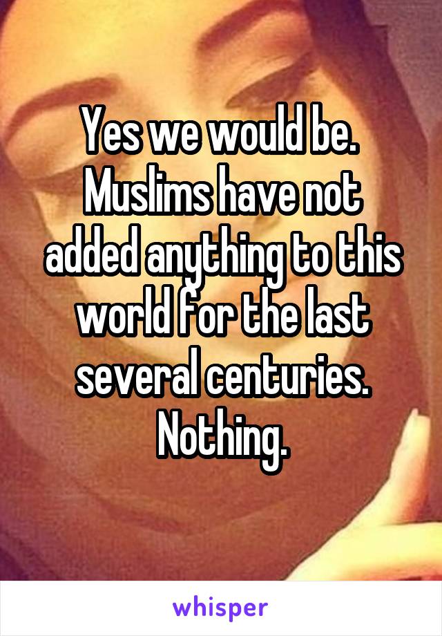 Yes we would be. 
Muslims have not added anything to this world for the last several centuries. Nothing.
