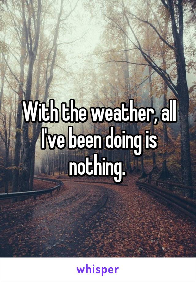 With the weather, all I've been doing is nothing. 