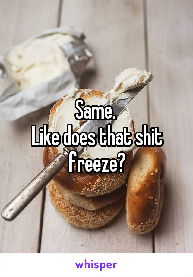 Same. 
Like does that shit freeze?