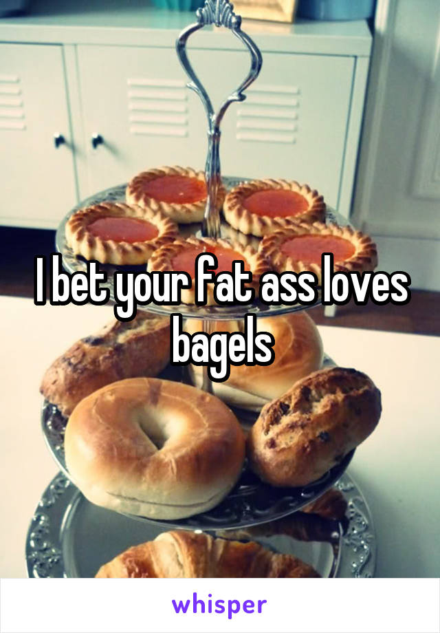 I bet your fat ass loves bagels