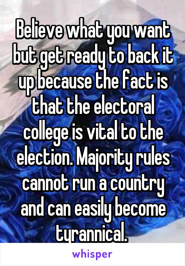 Believe what you want but get ready to back it up because the fact is that the electoral college is vital to the election. Majority rules cannot run a country and can easily become tyrannical. 