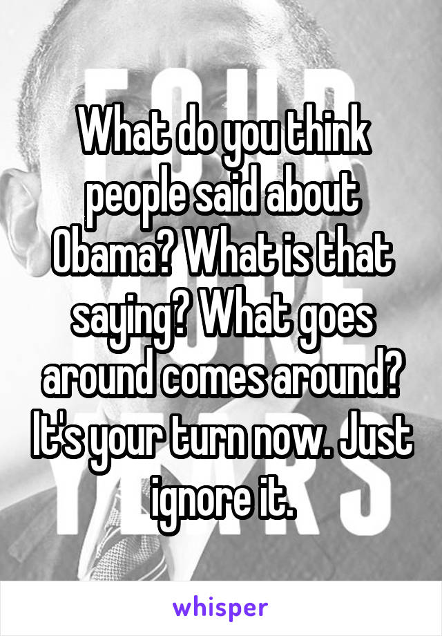 What do you think people said about Obama? What is that saying? What goes around comes around? It's your turn now. Just ignore it.