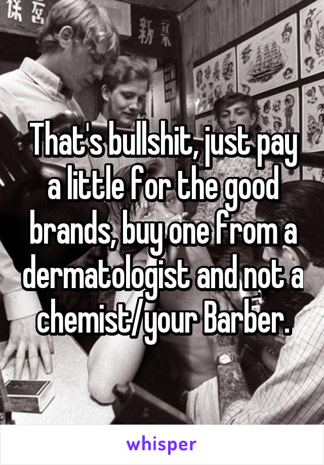 That's bullshit, just pay a little for the good brands, buy one from a dermatologist and not a chemist/your Barber.