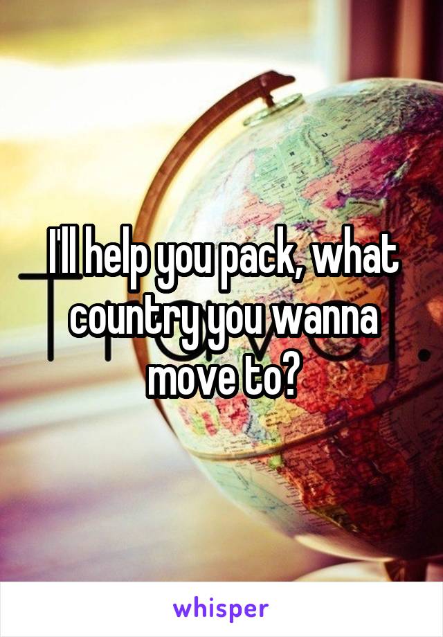 I'll help you pack, what country you wanna move to?