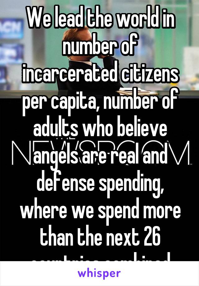 We lead the world in number of incarcerated citizens per capita, number of adults who believe angels are real and defense spending, where we spend more than the next 26 countries combined