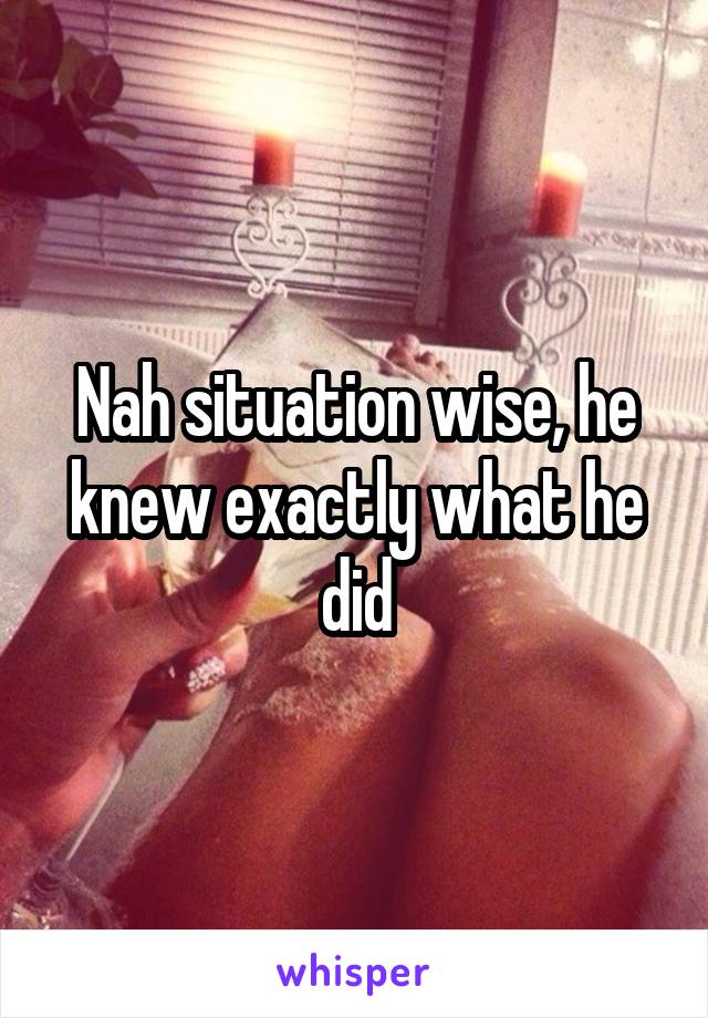 Nah situation wise, he knew exactly what he did