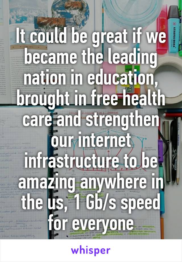 It could be great if we became the leading nation in education, brought in free health care and strengthen our internet infrastructure to be amazing anywhere in the us, 1 Gb/s speed for everyone