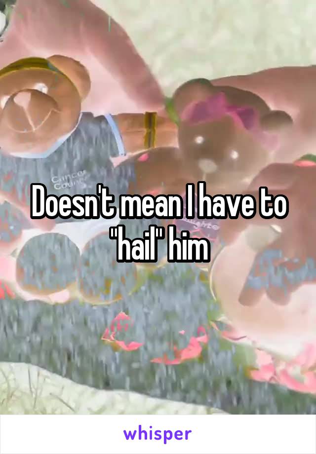 Doesn't mean I have to "hail" him