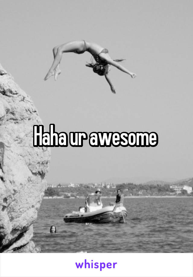 Haha ur awesome 