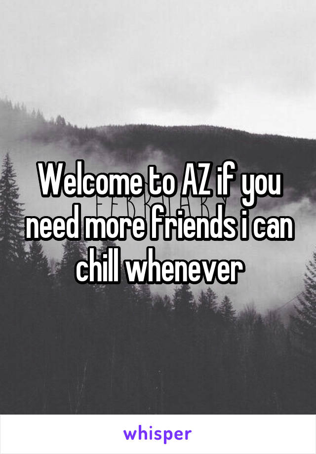 Welcome to AZ if you need more friends i can chill whenever