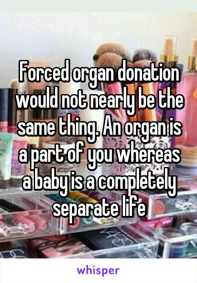 Forced organ donation would not nearly be the same thing. An organ is a part of you whereas a baby is a completely separate life