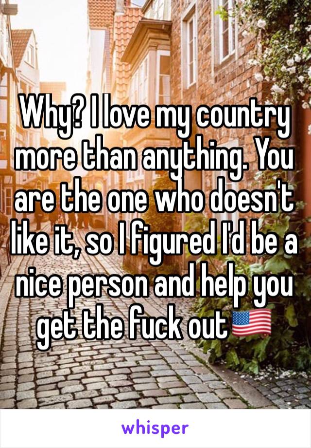 Why? I love my country more than anything. You are the one who doesn't like it, so I figured I'd be a nice person and help you get the fuck out🇺🇸