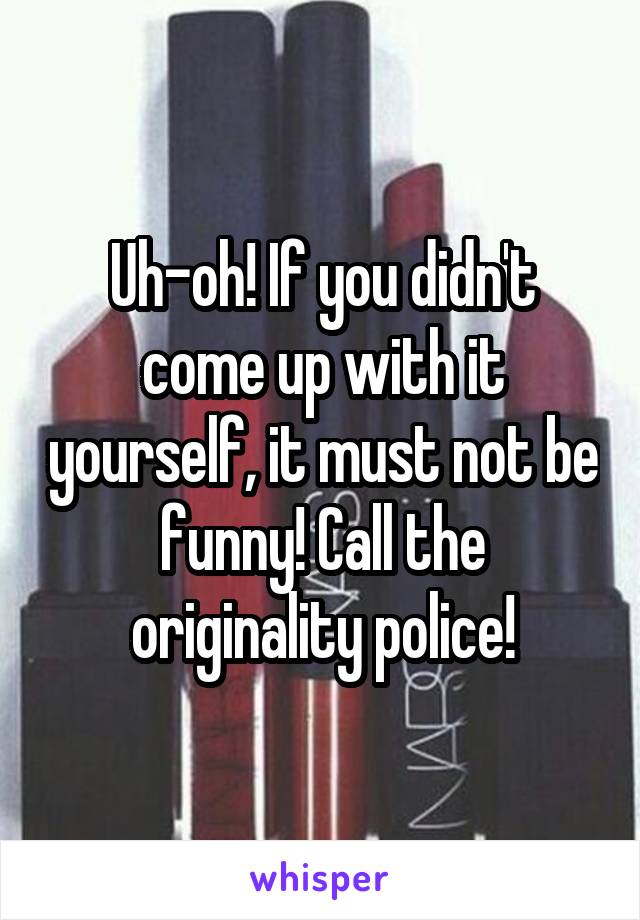 Uh-oh! If you didn't come up with it yourself, it must not be funny! Call the originality police!