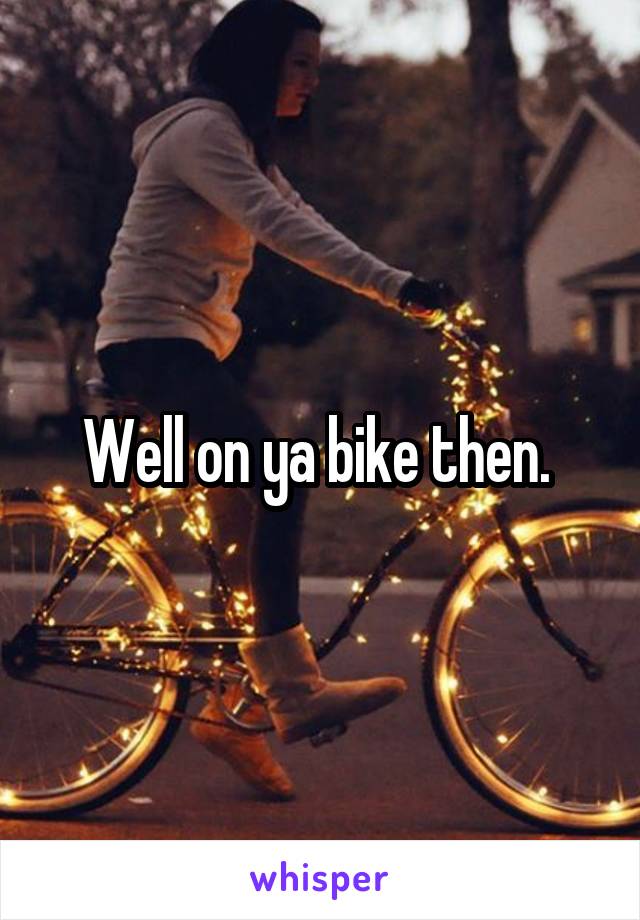 Well on ya bike then. 